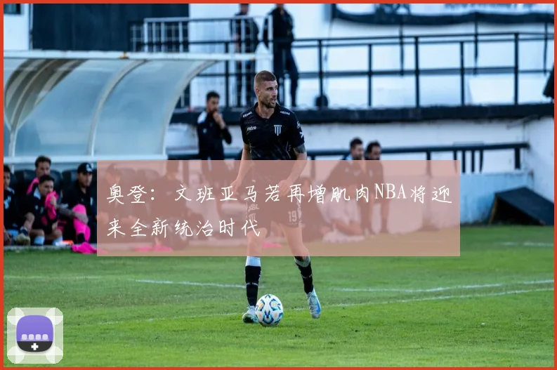 奥登：文班亚马若再增肌肉NBA将迎来全新统治时代