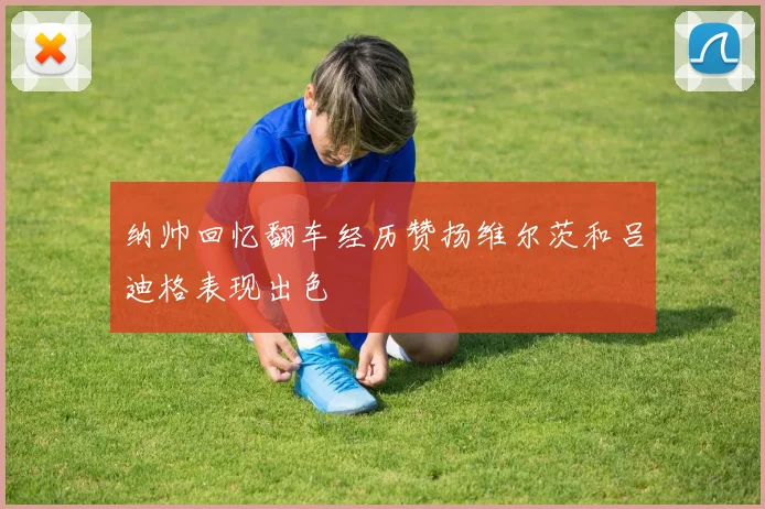 纳帅回忆翻车经历赞扬维尔茨和吕迪格表现出色