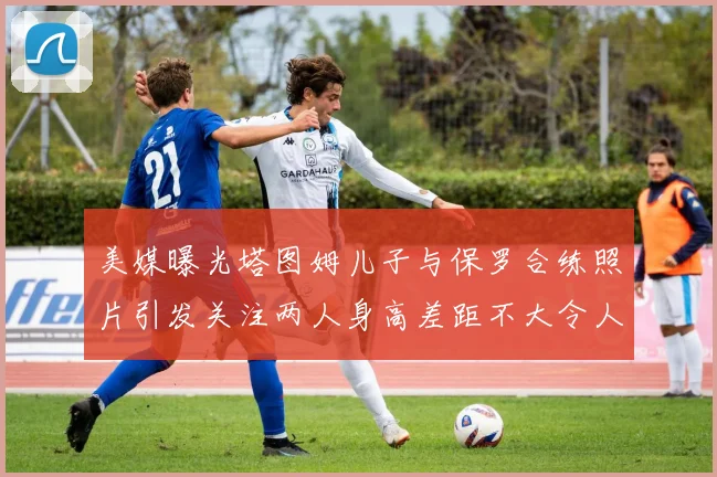 美媒曝光塔图姆儿子与保罗合练照片引发关注两人身高差距不大令人惊讶