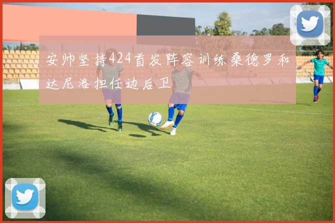 安帅坚持424首发阵容训练桑德罗和达尼洛担任边后卫