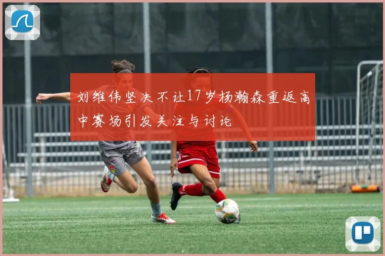 刘维伟坚决不让17岁杨瀚森重返高中赛场引发关注与讨论