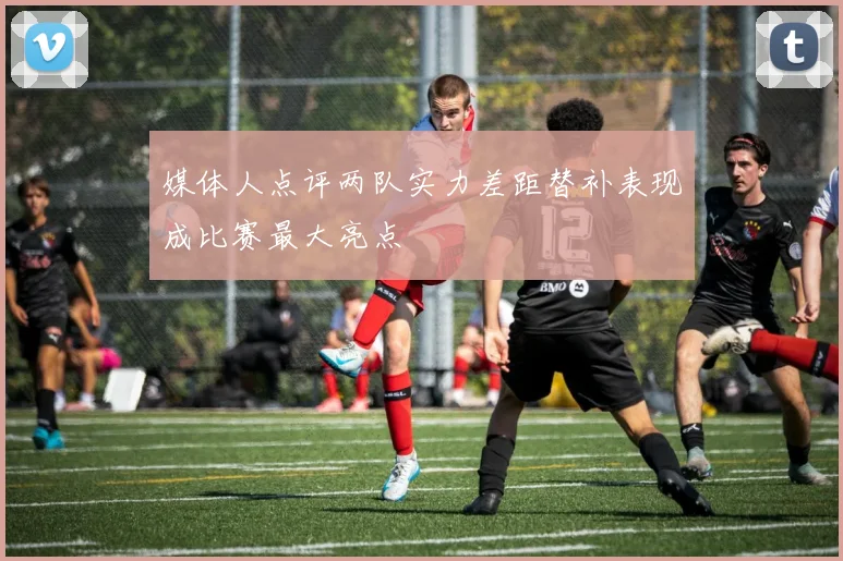 媒体人点评两队实力差距替补表现成比赛最大亮点