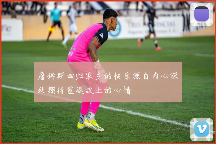 詹姆斯回归家乡的快乐源自内心深处期待重返故土的心情
