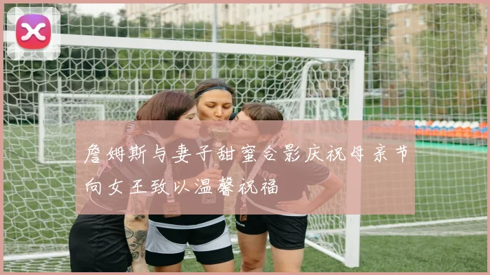 詹姆斯与妻子甜蜜合影庆祝母亲节向女王致以温馨祝福