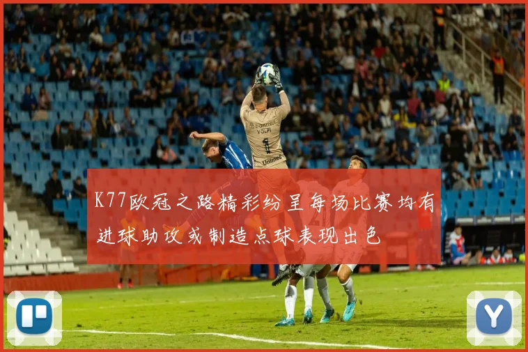 K77欧冠之路精彩纷呈每场比赛均有进球助攻或制造点球表现出色