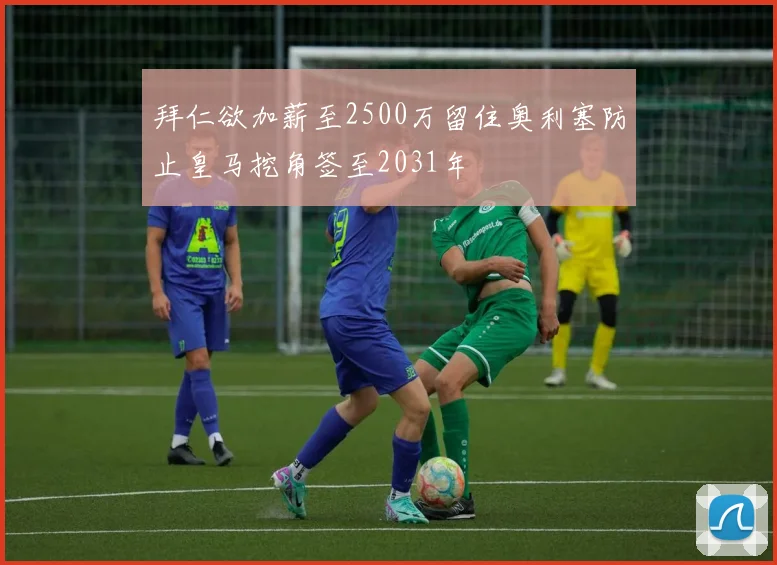拜仁欲加薪至2500万留住奥利塞防止皇马挖角签至2031年