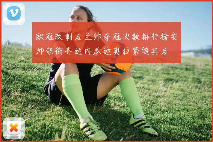 欧冠改制后主帅夺冠次数排行榜安帅领衔齐达内瓜迪奥拉紧随其后