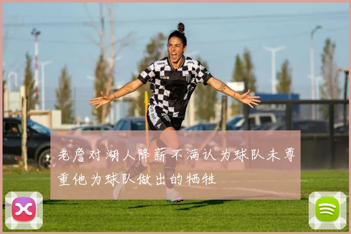 老詹对湖人降薪不满认为球队未尊重他为球队做出的牺牲