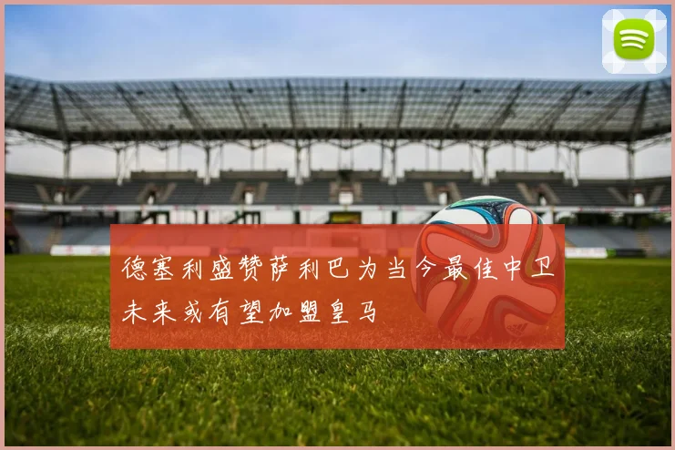 德塞利盛赞萨利巴为当今最佳中卫未来或有望加盟皇马