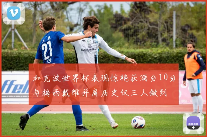 加克波世界杯表现惊艳获满分10分与梅西戴维并肩历史仅三人做到
