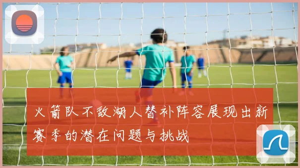 火箭队不敌湖人替补阵容展现出新赛季的潜在问题与挑战