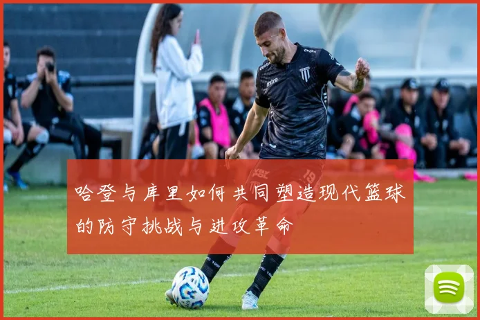哈登与库里如何共同塑造现代篮球的防守挑战与进攻革命