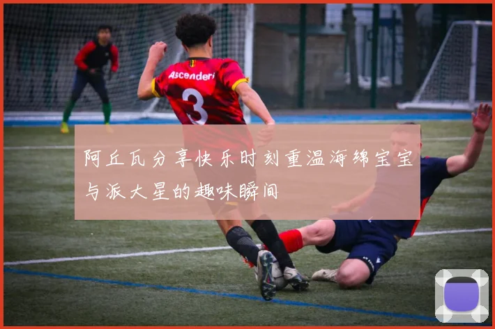 阿丘瓦分享快乐时刻重温海绵宝宝与派大星的趣味瞬间