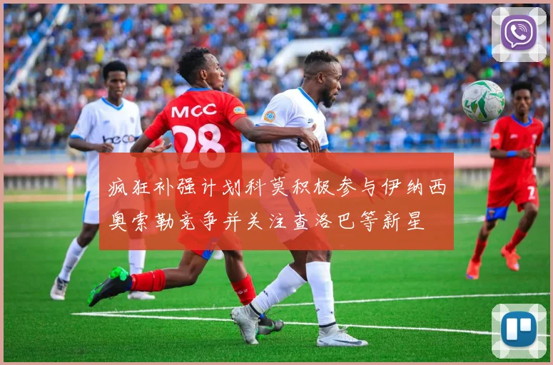 疯狂补强计划科莫积极参与伊纳西奥索勒竞争并关注查洛巴等新星