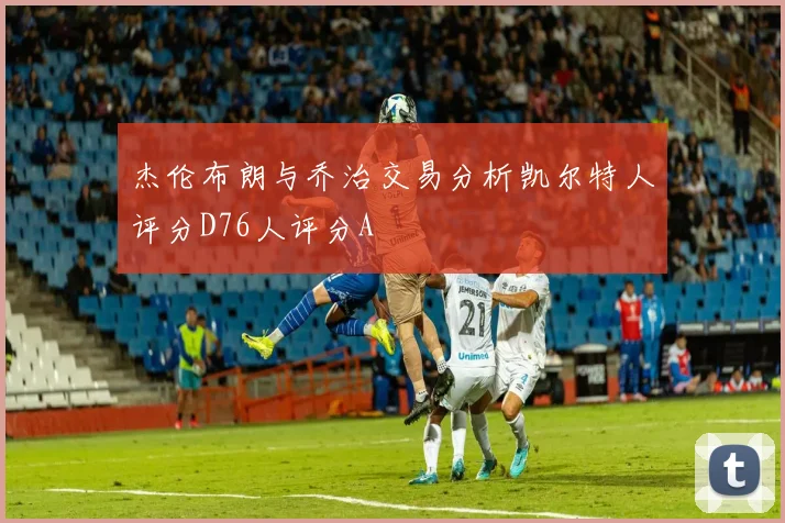 杰伦布朗与乔治交易分析凯尔特人评分D76人评分A