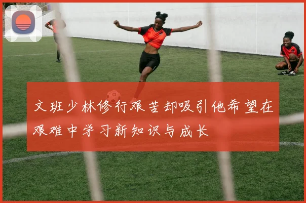 文班少林修行艰苦却吸引他希望在艰难中学习新知识与成长