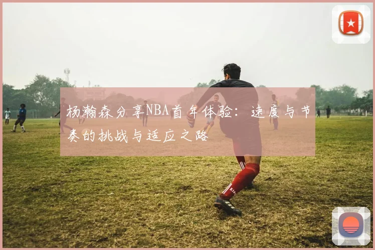 杨瀚森分享NBA首年体验：速度与节奏的挑战与适应之路