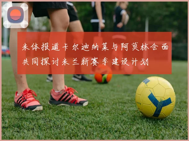 米体报道卡尔迪纳莱与阿莫林会面共同探讨米兰新赛季建设计划