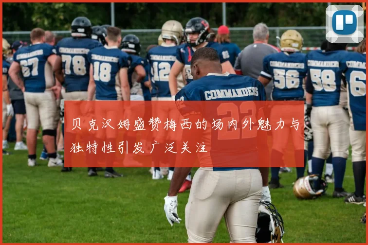 贝克汉姆盛赞梅西的场内外魅力与独特性引发广泛关注