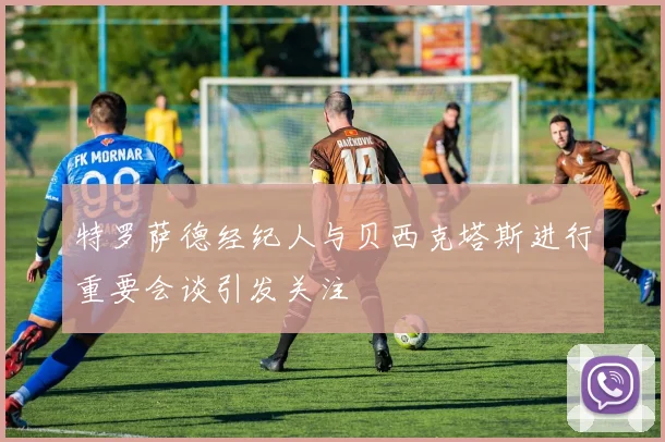 特罗萨德经纪人与贝西克塔斯进行重要会谈引发关注
