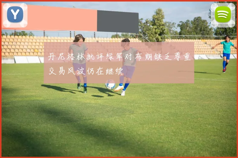 丹尼格林批评绿军对布朗缺乏尊重交易风波仍在继续