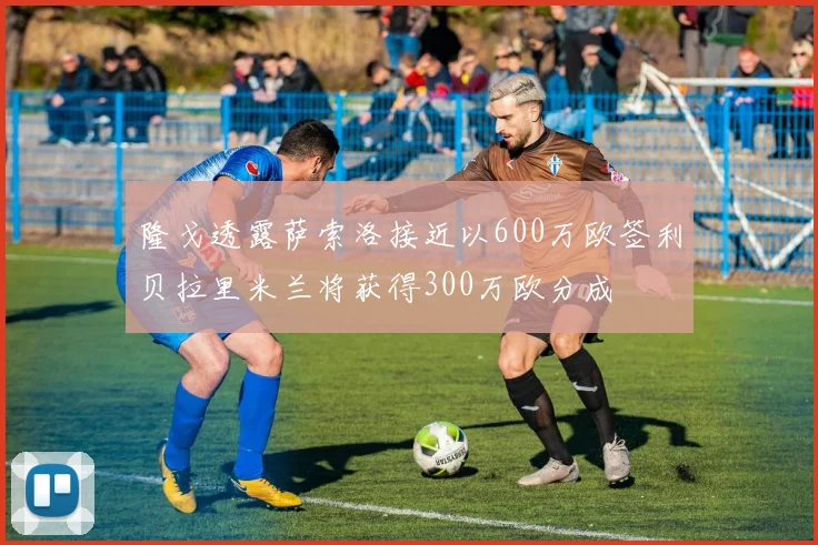 隆戈透露萨索洛接近以600万欧签利贝拉里米兰将获得300万欧分成