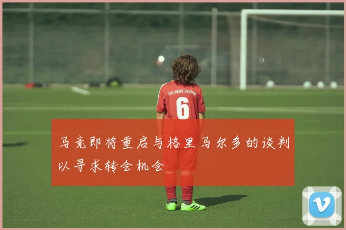 马竞即将重启与格里马尔多的谈判以寻求转会机会