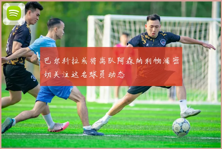 巴尔科拉或将离队阿森纳利物浦密切关注这名球员动态