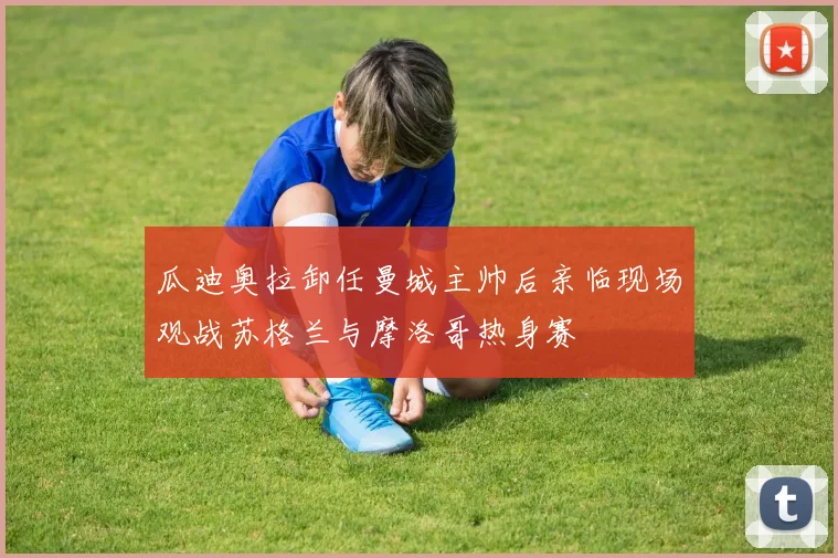 瓜迪奥拉卸任曼城主帅后亲临现场观战苏格兰与摩洛哥热身赛