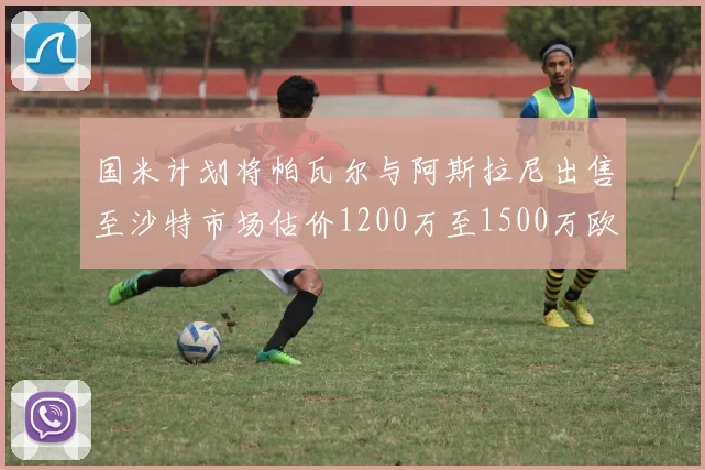 国米计划将帕瓦尔与阿斯拉尼出售至沙特市场估价1200万至1500万欧元