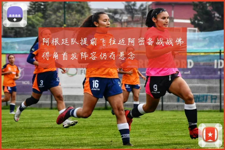 阿根廷队提前飞往迈阿密备战战佛得角首发阵容仍存悬念