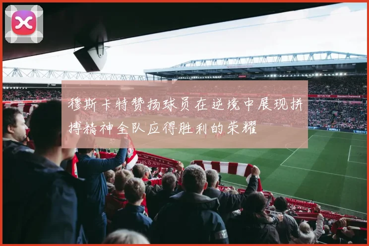 穆斯卡特赞扬球员在逆境中展现拼搏精神全队应得胜利的荣耀