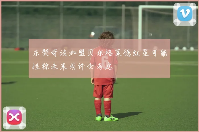 东契奇谈加盟贝尔格莱德红星可能性称未来或许会考虑