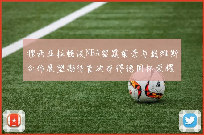 穆西亚拉畅谈NBA雷霆前景与戴维斯合作展望期待首次夺得德国杯荣耀
