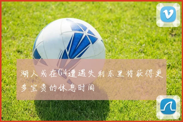 湖人或在G4遭遇失利东里将获得更多宝贵的休息时间