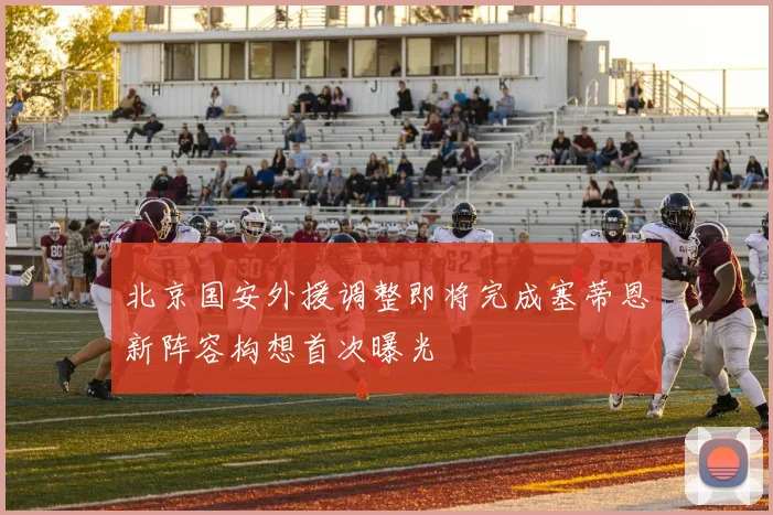 北京国安外援调整即将完成塞蒂恩新阵容构想首次曝光