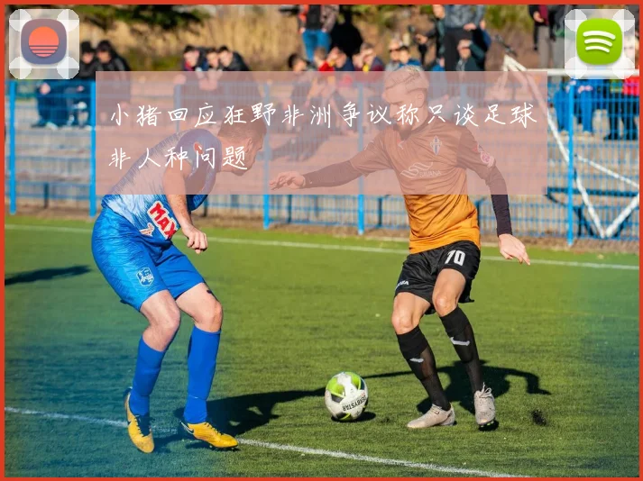 小猪回应狂野非洲争议称只谈足球非人种问题