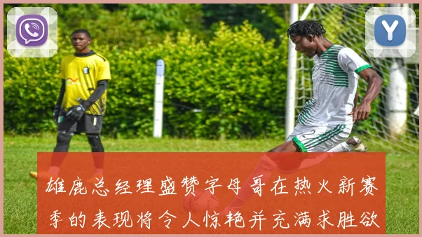 雄鹿总经理盛赞字母哥在热火新赛季的表现将令人惊艳并充满求胜欲