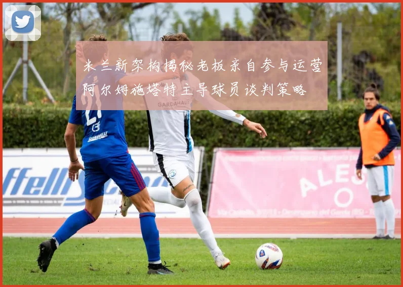 米兰新架构揭秘老板亲自参与运营阿尔姆施塔特主导球员谈判策略