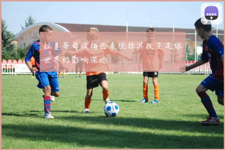 拉基蒂奇谈梅西表现称其改变足球世界的影响深远
